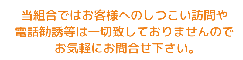 当組合ではお客様へのしつこい訪問や電話勧誘等は一切致しておりませんのでお気軽にお問合せ下さい。